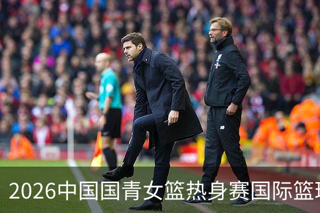 2026中国国青女篮热身赛国际篮球对抗赛（富顺站）今日燃情开赛
